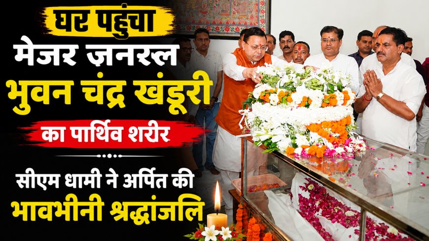 मेजर जनरल भुवन चंद्र खंडूरी का पार्थिव शरीर घर पहुंचा, सीएम धामी ने दी भावभीनी श्रद्धांजलि