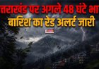 उत्तराखंड पर अगले 48 घंटे भारी, बारिश का रेड अलर्ट जारी, लोगों से सावधानी बरतने की अपील
